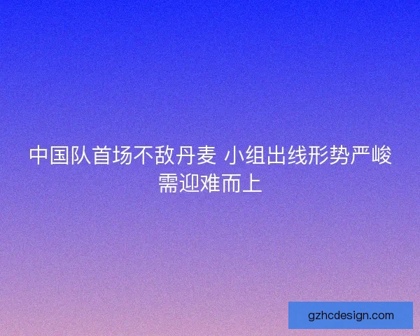 中国队首场不敌丹麦 小组出线形势严峻需迎难而上