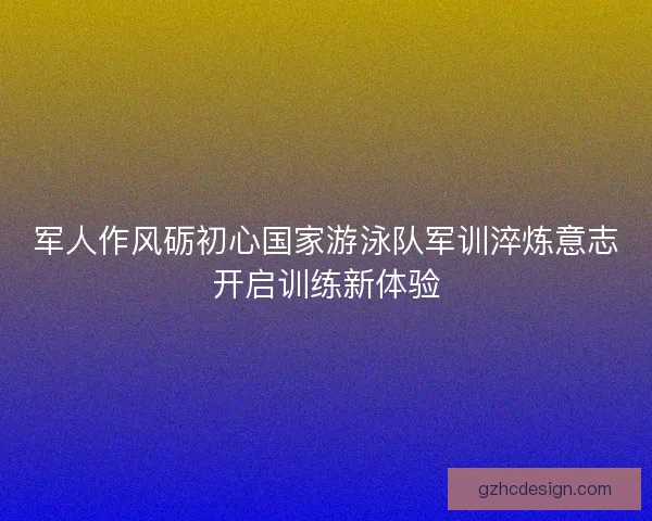 军人作风砺初心国家游泳队军训淬炼意志开启训练新体验