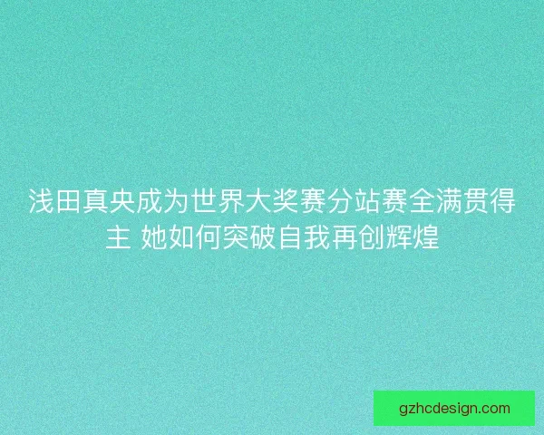 浅田真央成为世界大奖赛分站赛全满贯得主 她如何突破自我再创辉煌